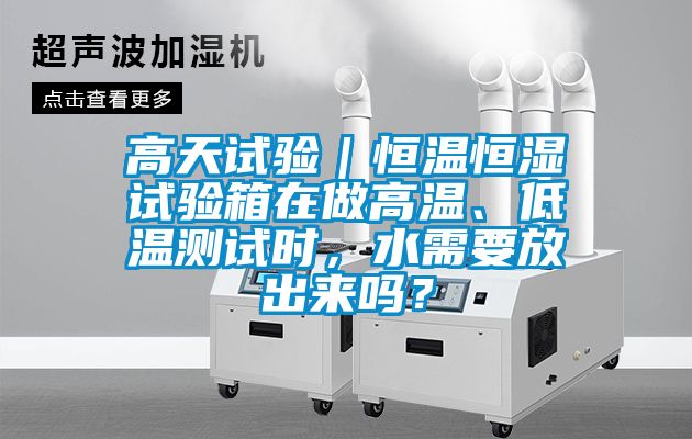 高天试验｜恒温恒湿试验箱在做高温、低温测试时，水需要放出来吗？